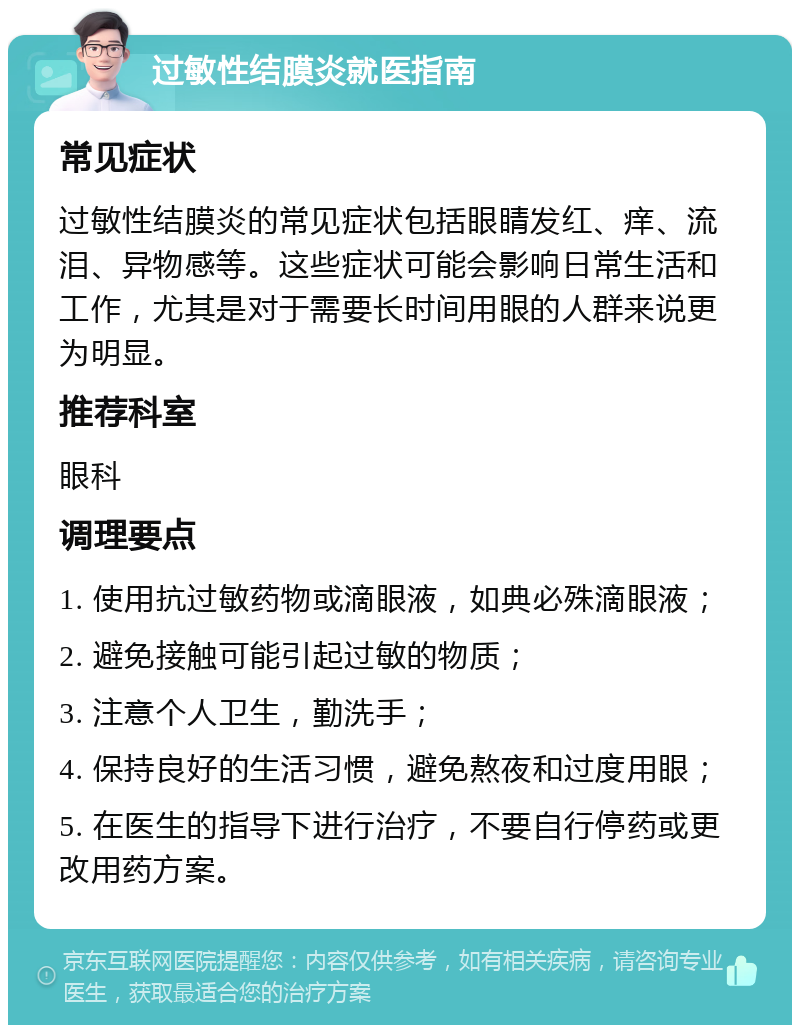 过敏性结膜炎就医指南 常见症状 过敏性结膜炎的常见症状包括眼睛发红、痒、流泪、异物感等。这些症状可能会影响日常生活和工作，尤其是对于需要长时间用眼的人群来说更为明显。 推荐科室 眼科 调理要点 1. 使用抗过敏药物或滴眼液，如典必殊滴眼液； 2. 避免接触可能引起过敏的物质； 3. 注意个人卫生，勤洗手； 4. 保持良好的生活习惯，避免熬夜和过度用眼； 5. 在医生的指导下进行治疗，不要自行停药或更改用药方案。