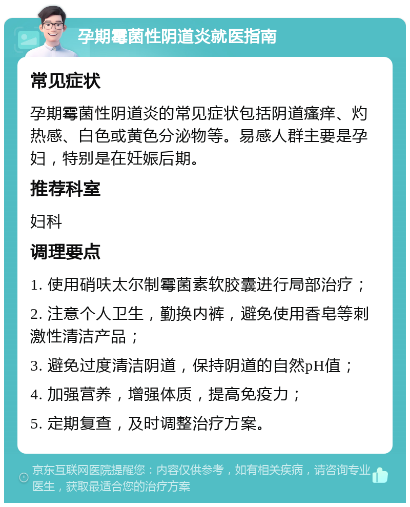 孕期霉菌性阴道炎就医指南 常见症状 孕期霉菌性阴道炎的常见症状包括阴道瘙痒、灼热感、白色或黄色分泌物等。易感人群主要是孕妇，特别是在妊娠后期。 推荐科室 妇科 调理要点 1. 使用硝呋太尔制霉菌素软胶囊进行局部治疗； 2. 注意个人卫生，勤换内裤，避免使用香皂等刺激性清洁产品； 3. 避免过度清洁阴道，保持阴道的自然pH值； 4. 加强营养，增强体质，提高免疫力； 5. 定期复查，及时调整治疗方案。