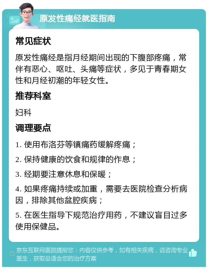 原发性痛经就医指南 常见症状 原发性痛经是指月经期间出现的下腹部疼痛，常伴有恶心、呕吐、头痛等症状，多见于青春期女性和月经初潮的年轻女性。 推荐科室 妇科 调理要点 1. 使用布洛芬等镇痛药缓解疼痛； 2. 保持健康的饮食和规律的作息； 3. 经期要注意休息和保暖； 4. 如果疼痛持续或加重，需要去医院检查分析病因，排除其他盆腔疾病； 5. 在医生指导下规范治疗用药，不建议盲目过多使用保健品。