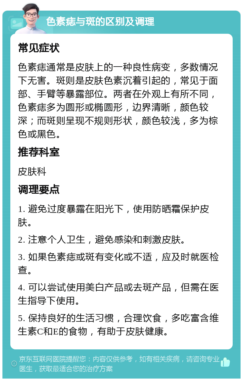 色素痣与斑的区别及调理 常见症状 色素痣通常是皮肤上的一种良性病变，多数情况下无害。斑则是皮肤色素沉着引起的，常见于面部、手臂等暴露部位。两者在外观上有所不同，色素痣多为圆形或椭圆形，边界清晰，颜色较深；而斑则呈现不规则形状，颜色较浅，多为棕色或黑色。 推荐科室 皮肤科 调理要点 1. 避免过度暴露在阳光下，使用防晒霜保护皮肤。 2. 注意个人卫生，避免感染和刺激皮肤。 3. 如果色素痣或斑有变化或不适，应及时就医检查。 4. 可以尝试使用美白产品或去斑产品，但需在医生指导下使用。 5. 保持良好的生活习惯，合理饮食，多吃富含维生素C和E的食物，有助于皮肤健康。