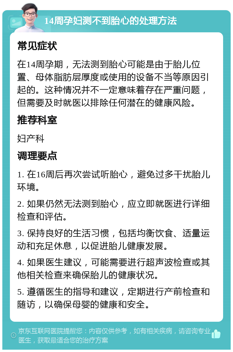 14周孕妇测不到胎心的处理方法 常见症状 在14周孕期，无法测到胎心可能是由于胎儿位置、母体脂肪层厚度或使用的设备不当等原因引起的。这种情况并不一定意味着存在严重问题，但需要及时就医以排除任何潜在的健康风险。 推荐科室 妇产科 调理要点 1. 在16周后再次尝试听胎心，避免过多干扰胎儿环境。 2. 如果仍然无法测到胎心，应立即就医进行详细检查和评估。 3. 保持良好的生活习惯，包括均衡饮食、适量运动和充足休息，以促进胎儿健康发展。 4. 如果医生建议，可能需要进行超声波检查或其他相关检查来确保胎儿的健康状况。 5. 遵循医生的指导和建议，定期进行产前检查和随访，以确保母婴的健康和安全。