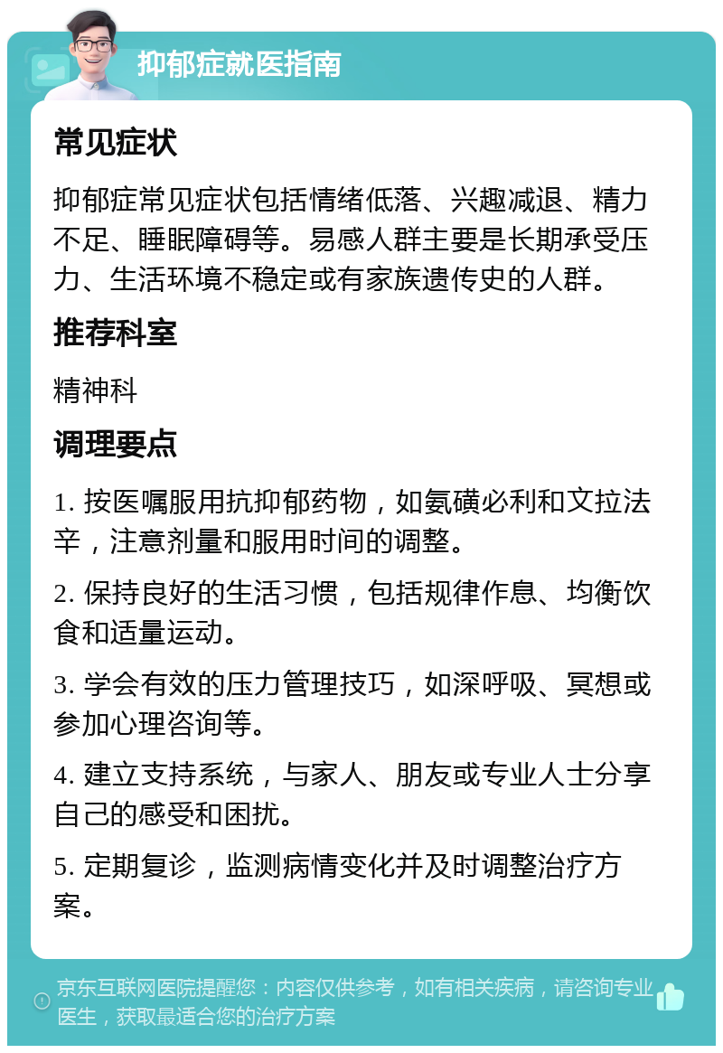 抑郁症就医指南 常见症状 抑郁症常见症状包括情绪低落、兴趣减退、精力不足、睡眠障碍等。易感人群主要是长期承受压力、生活环境不稳定或有家族遗传史的人群。 推荐科室 精神科 调理要点 1. 按医嘱服用抗抑郁药物，如氨磺必利和文拉法辛，注意剂量和服用时间的调整。 2. 保持良好的生活习惯，包括规律作息、均衡饮食和适量运动。 3. 学会有效的压力管理技巧，如深呼吸、冥想或参加心理咨询等。 4. 建立支持系统，与家人、朋友或专业人士分享自己的感受和困扰。 5. 定期复诊，监测病情变化并及时调整治疗方案。