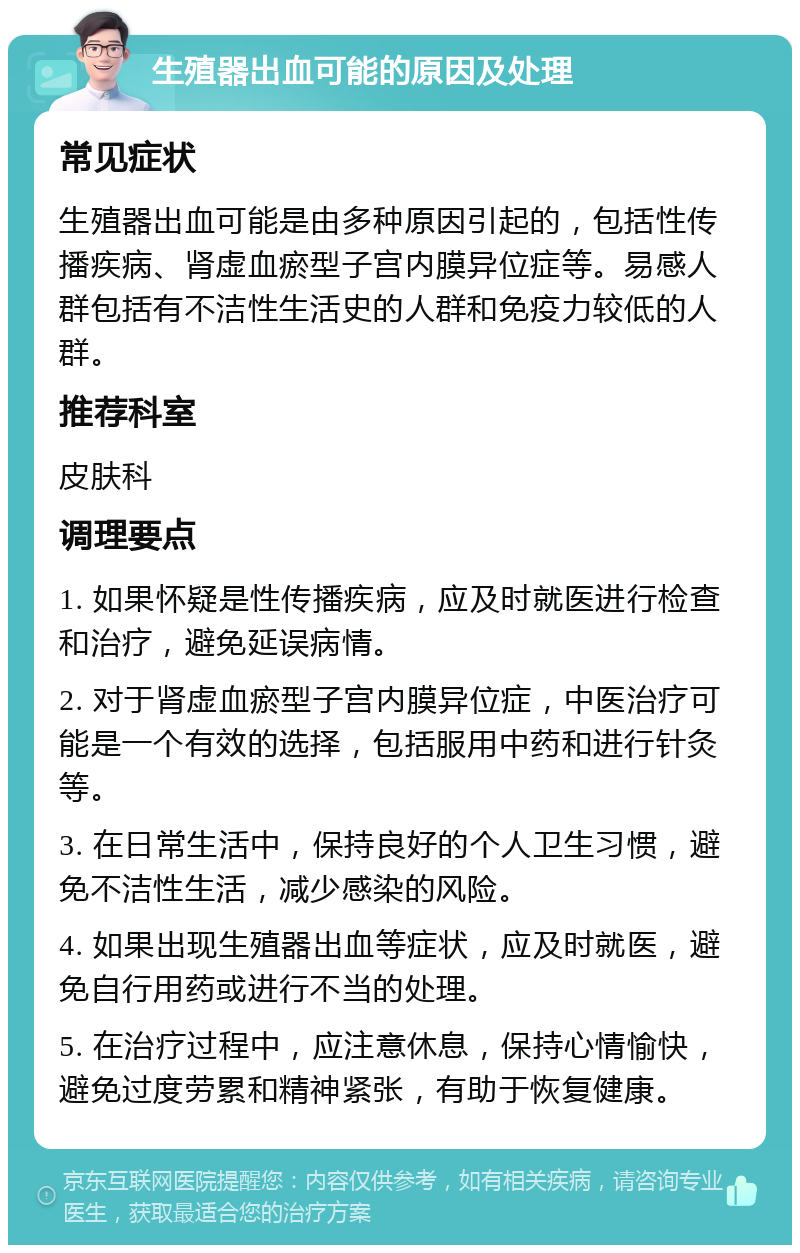 生殖器出血可能的原因及处理 常见症状 生殖器出血可能是由多种原因引起的，包括性传播疾病、肾虚血瘀型子宫内膜异位症等。易感人群包括有不洁性生活史的人群和免疫力较低的人群。 推荐科室 皮肤科 调理要点 1. 如果怀疑是性传播疾病，应及时就医进行检查和治疗，避免延误病情。 2. 对于肾虚血瘀型子宫内膜异位症，中医治疗可能是一个有效的选择，包括服用中药和进行针灸等。 3. 在日常生活中，保持良好的个人卫生习惯，避免不洁性生活，减少感染的风险。 4. 如果出现生殖器出血等症状，应及时就医，避免自行用药或进行不当的处理。 5. 在治疗过程中，应注意休息，保持心情愉快，避免过度劳累和精神紧张，有助于恢复健康。