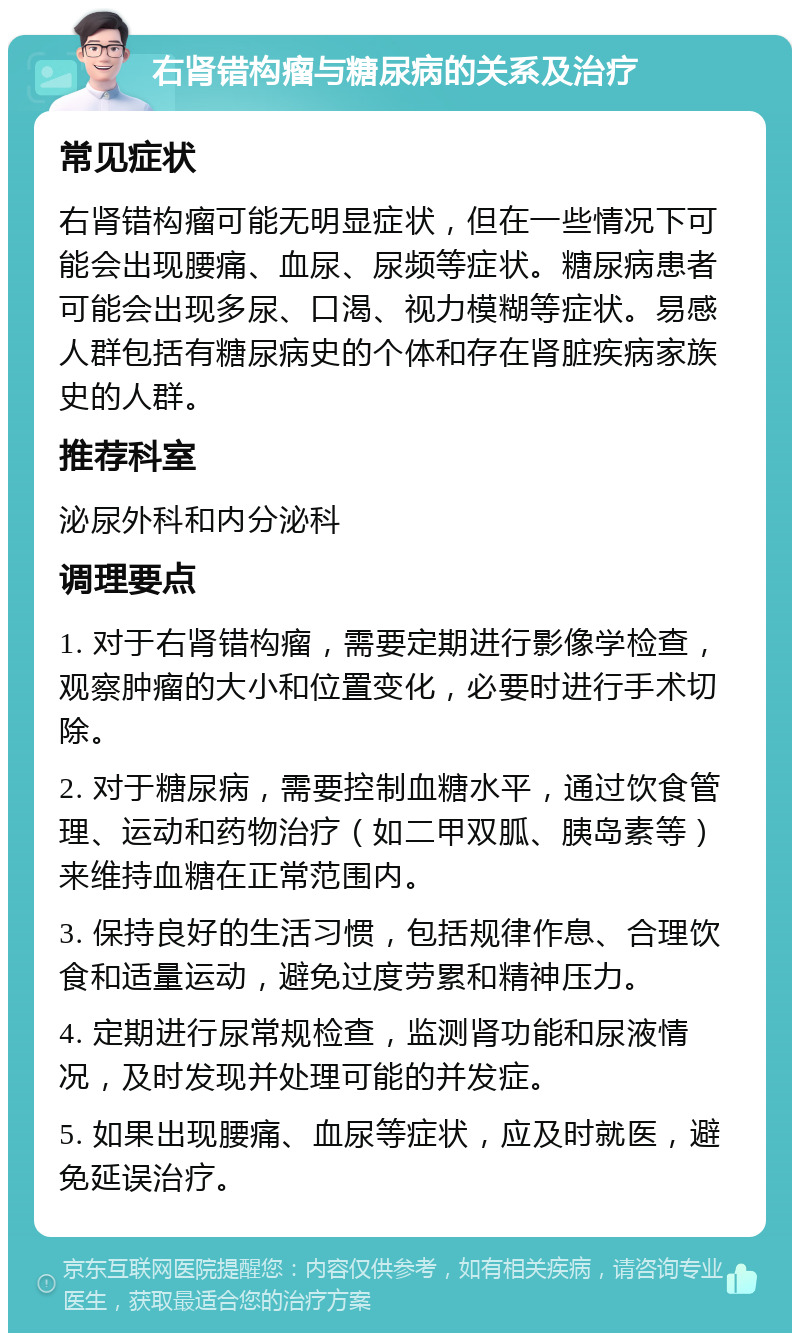 右肾错构瘤与糖尿病的关系及治疗 常见症状 右肾错构瘤可能无明显症状，但在一些情况下可能会出现腰痛、血尿、尿频等症状。糖尿病患者可能会出现多尿、口渴、视力模糊等症状。易感人群包括有糖尿病史的个体和存在肾脏疾病家族史的人群。 推荐科室 泌尿外科和内分泌科 调理要点 1. 对于右肾错构瘤，需要定期进行影像学检查，观察肿瘤的大小和位置变化，必要时进行手术切除。 2. 对于糖尿病，需要控制血糖水平，通过饮食管理、运动和药物治疗（如二甲双胍、胰岛素等）来维持血糖在正常范围内。 3. 保持良好的生活习惯，包括规律作息、合理饮食和适量运动，避免过度劳累和精神压力。 4. 定期进行尿常规检查，监测肾功能和尿液情况，及时发现并处理可能的并发症。 5. 如果出现腰痛、血尿等症状，应及时就医，避免延误治疗。