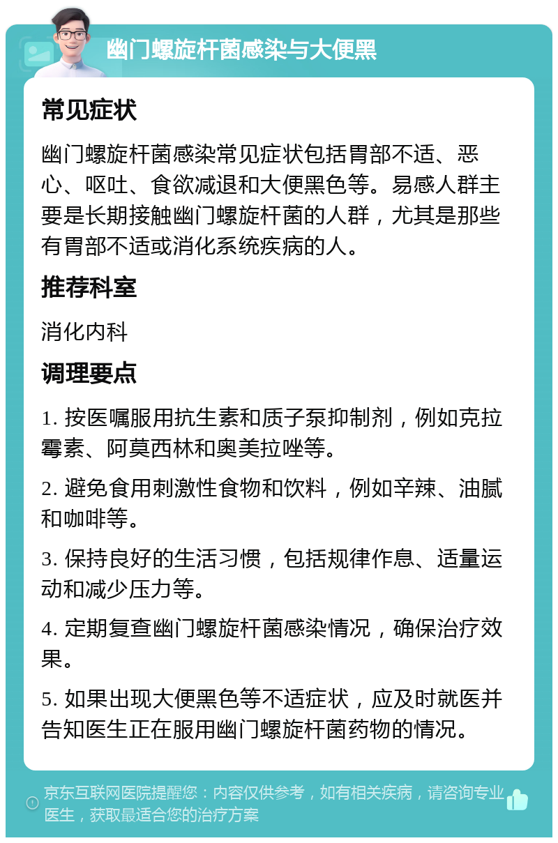 幽门螺旋杆菌感染与大便黑 常见症状 幽门螺旋杆菌感染常见症状包括胃部不适、恶心、呕吐、食欲减退和大便黑色等。易感人群主要是长期接触幽门螺旋杆菌的人群，尤其是那些有胃部不适或消化系统疾病的人。 推荐科室 消化内科 调理要点 1. 按医嘱服用抗生素和质子泵抑制剂，例如克拉霉素、阿莫西林和奥美拉唑等。 2. 避免食用刺激性食物和饮料，例如辛辣、油腻和咖啡等。 3. 保持良好的生活习惯，包括规律作息、适量运动和减少压力等。 4. 定期复查幽门螺旋杆菌感染情况，确保治疗效果。 5. 如果出现大便黑色等不适症状，应及时就医并告知医生正在服用幽门螺旋杆菌药物的情况。