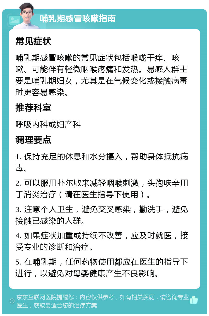 哺乳期感冒咳嗽指南 常见症状 哺乳期感冒咳嗽的常见症状包括喉咙干痒、咳嗽、可能伴有轻微咽喉疼痛和发热。易感人群主要是哺乳期妇女，尤其是在气候变化或接触病毒时更容易感染。 推荐科室 呼吸内科或妇产科 调理要点 1. 保持充足的休息和水分摄入，帮助身体抵抗病毒。 2. 可以服用扑尔敏来减轻咽喉刺激，头孢呋辛用于消炎治疗（请在医生指导下使用）。 3. 注意个人卫生，避免交叉感染，勤洗手，避免接触已感染的人群。 4. 如果症状加重或持续不改善，应及时就医，接受专业的诊断和治疗。 5. 在哺乳期，任何药物使用都应在医生的指导下进行，以避免对母婴健康产生不良影响。