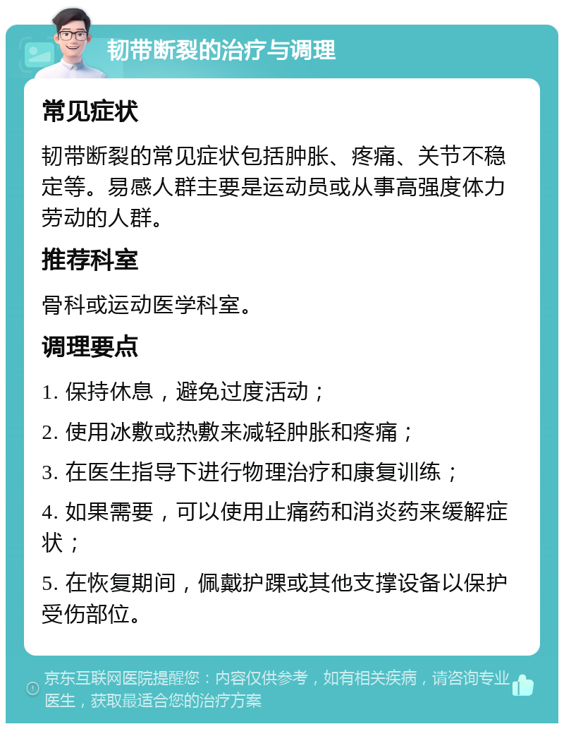 韧带断裂的治疗与调理 常见症状 韧带断裂的常见症状包括肿胀、疼痛、关节不稳定等。易感人群主要是运动员或从事高强度体力劳动的人群。 推荐科室 骨科或运动医学科室。 调理要点 1. 保持休息，避免过度活动； 2. 使用冰敷或热敷来减轻肿胀和疼痛； 3. 在医生指导下进行物理治疗和康复训练； 4. 如果需要，可以使用止痛药和消炎药来缓解症状； 5. 在恢复期间，佩戴护踝或其他支撑设备以保护受伤部位。