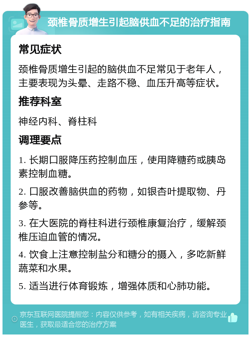 颈椎骨质增生引起脑供血不足的治疗指南 常见症状 颈椎骨质增生引起的脑供血不足常见于老年人，主要表现为头晕、走路不稳、血压升高等症状。 推荐科室 神经内科、脊柱科 调理要点 1. 长期口服降压药控制血压，使用降糖药或胰岛素控制血糖。 2. 口服改善脑供血的药物，如银杏叶提取物、丹参等。 3. 在大医院的脊柱科进行颈椎康复治疗，缓解颈椎压迫血管的情况。 4. 饮食上注意控制盐分和糖分的摄入，多吃新鲜蔬菜和水果。 5. 适当进行体育锻炼，增强体质和心肺功能。