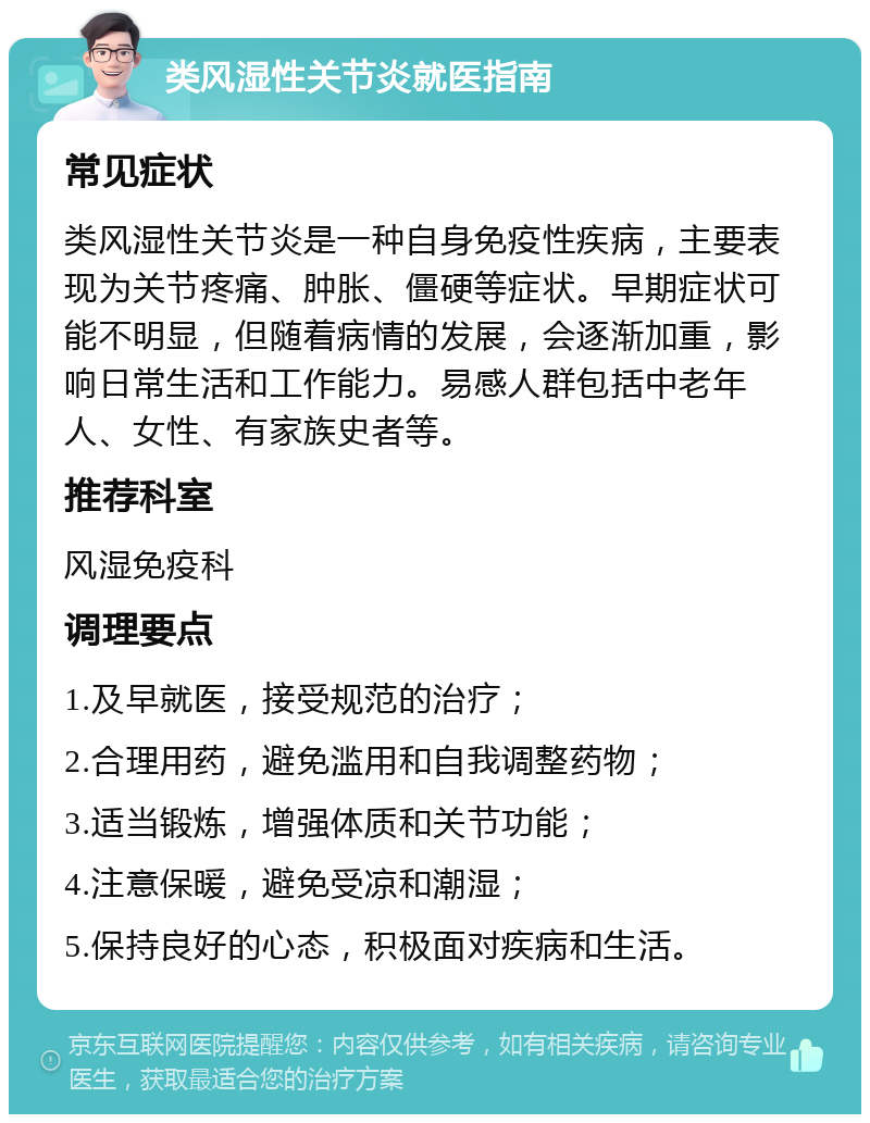 类风湿性关节炎就医指南 常见症状 类风湿性关节炎是一种自身免疫性疾病，主要表现为关节疼痛、肿胀、僵硬等症状。早期症状可能不明显，但随着病情的发展，会逐渐加重，影响日常生活和工作能力。易感人群包括中老年人、女性、有家族史者等。 推荐科室 风湿免疫科 调理要点 1.及早就医，接受规范的治疗； 2.合理用药，避免滥用和自我调整药物； 3.适当锻炼，增强体质和关节功能； 4.注意保暖，避免受凉和潮湿； 5.保持良好的心态，积极面对疾病和生活。