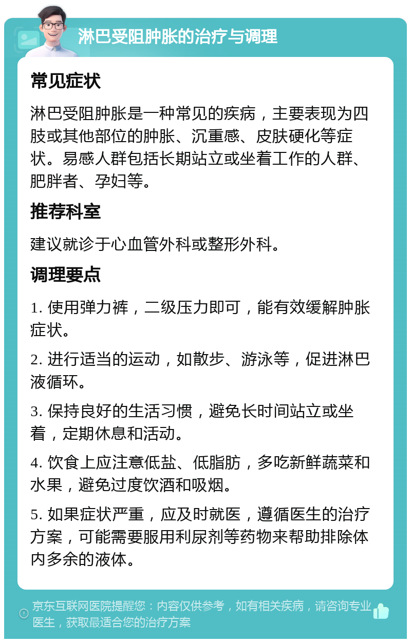 淋巴受阻肿胀的治疗与调理 常见症状 淋巴受阻肿胀是一种常见的疾病，主要表现为四肢或其他部位的肿胀、沉重感、皮肤硬化等症状。易感人群包括长期站立或坐着工作的人群、肥胖者、孕妇等。 推荐科室 建议就诊于心血管外科或整形外科。 调理要点 1. 使用弹力裤，二级压力即可，能有效缓解肿胀症状。 2. 进行适当的运动，如散步、游泳等，促进淋巴液循环。 3. 保持良好的生活习惯，避免长时间站立或坐着，定期休息和活动。 4. 饮食上应注意低盐、低脂肪，多吃新鲜蔬菜和水果，避免过度饮酒和吸烟。 5. 如果症状严重，应及时就医，遵循医生的治疗方案，可能需要服用利尿剂等药物来帮助排除体内多余的液体。