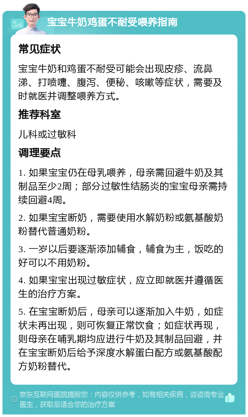 宝宝牛奶鸡蛋不耐受喂养指南 常见症状 宝宝牛奶和鸡蛋不耐受可能会出现皮疹、流鼻涕、打喷嚏、腹泻、便秘、咳嗽等症状，需要及时就医并调整喂养方式。 推荐科室 儿科或过敏科 调理要点 1. 如果宝宝仍在母乳喂养，母亲需回避牛奶及其制品至少2周；部分过敏性结肠炎的宝宝母亲需持续回避4周。 2. 如果宝宝断奶，需要使用水解奶粉或氨基酸奶粉替代普通奶粉。 3. 一岁以后要逐渐添加辅食，辅食为主，饭吃的好可以不用奶粉。 4. 如果宝宝出现过敏症状，应立即就医并遵循医生的治疗方案。 5. 在宝宝断奶后，母亲可以逐渐加入牛奶，如症状未再出现，则可恢复正常饮食；如症状再现，则母亲在哺乳期均应进行牛奶及其制品回避，并在宝宝断奶后给予深度水解蛋白配方或氨基酸配方奶粉替代。