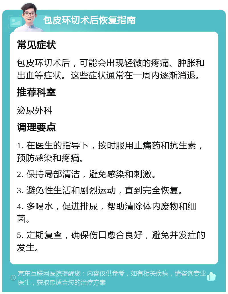 包皮环切术后恢复指南 常见症状 包皮环切术后，可能会出现轻微的疼痛、肿胀和出血等症状。这些症状通常在一周内逐渐消退。 推荐科室 泌尿外科 调理要点 1. 在医生的指导下，按时服用止痛药和抗生素，预防感染和疼痛。 2. 保持局部清洁，避免感染和刺激。 3. 避免性生活和剧烈运动，直到完全恢复。 4. 多喝水，促进排尿，帮助清除体内废物和细菌。 5. 定期复查，确保伤口愈合良好，避免并发症的发生。