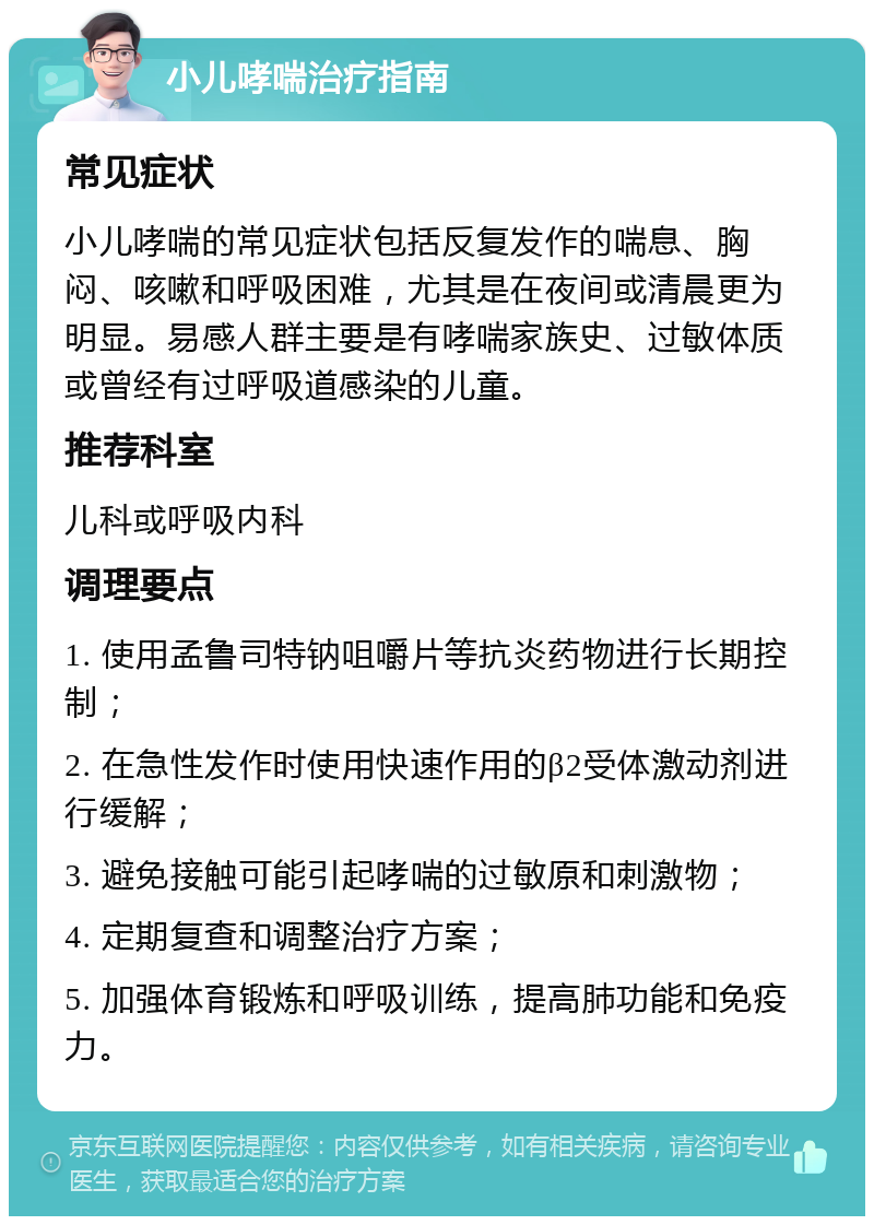 小儿哮喘治疗指南 常见症状 小儿哮喘的常见症状包括反复发作的喘息、胸闷、咳嗽和呼吸困难，尤其是在夜间或清晨更为明显。易感人群主要是有哮喘家族史、过敏体质或曾经有过呼吸道感染的儿童。 推荐科室 儿科或呼吸内科 调理要点 1. 使用孟鲁司特钠咀嚼片等抗炎药物进行长期控制； 2. 在急性发作时使用快速作用的β2受体激动剂进行缓解； 3. 避免接触可能引起哮喘的过敏原和刺激物； 4. 定期复查和调整治疗方案； 5. 加强体育锻炼和呼吸训练，提高肺功能和免疫力。