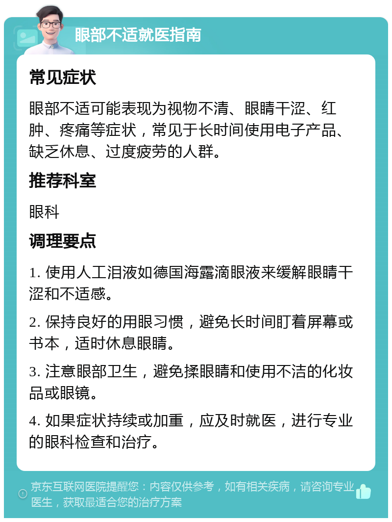 眼部不适就医指南 常见症状 眼部不适可能表现为视物不清、眼睛干涩、红肿、疼痛等症状，常见于长时间使用电子产品、缺乏休息、过度疲劳的人群。 推荐科室 眼科 调理要点 1. 使用人工泪液如德国海露滴眼液来缓解眼睛干涩和不适感。 2. 保持良好的用眼习惯，避免长时间盯着屏幕或书本，适时休息眼睛。 3. 注意眼部卫生，避免揉眼睛和使用不洁的化妆品或眼镜。 4. 如果症状持续或加重，应及时就医，进行专业的眼科检查和治疗。