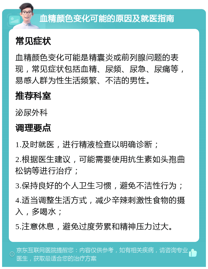 血精颜色变化可能的原因及就医指南 常见症状 血精颜色变化可能是精囊炎或前列腺问题的表现，常见症状包括血精、尿频、尿急、尿痛等，易感人群为性生活频繁、不洁的男性。 推荐科室 泌尿外科 调理要点 1.及时就医，进行精液检查以明确诊断； 2.根据医生建议，可能需要使用抗生素如头孢曲松钠等进行治疗； 3.保持良好的个人卫生习惯，避免不洁性行为； 4.适当调整生活方式，减少辛辣刺激性食物的摄入，多喝水； 5.注意休息，避免过度劳累和精神压力过大。