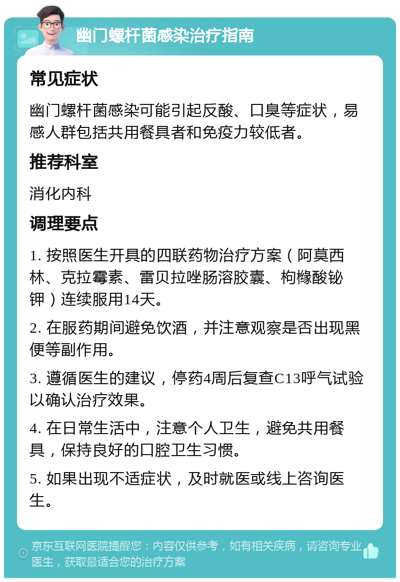 幽门螺杆菌感染治疗指南 常见症状 幽门螺杆菌感染可能引起反酸、口臭等症状，易感人群包括共用餐具者和免疫力较低者。 推荐科室 消化内科 调理要点 1. 按照医生开具的四联药物治疗方案（阿莫西林、克拉霉素、雷贝拉唑肠溶胶囊、枸橼酸铋钾）连续服用14天。 2. 在服药期间避免饮酒，并注意观察是否出现黑便等副作用。 3. 遵循医生的建议，停药4周后复查C13呼气试验以确认治疗效果。 4. 在日常生活中，注意个人卫生，避免共用餐具，保持良好的口腔卫生习惯。 5. 如果出现不适症状，及时就医或线上咨询医生。