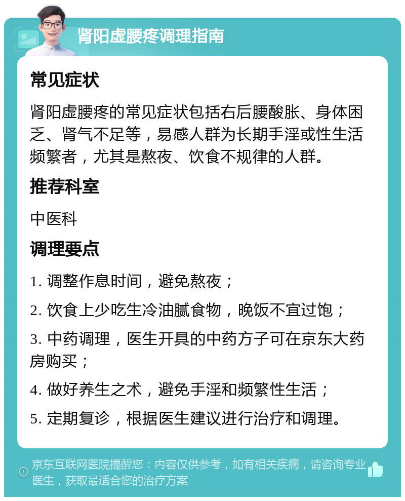 肾阳虚腰疼调理指南 常见症状 肾阳虚腰疼的常见症状包括右后腰酸胀、身体困乏、肾气不足等，易感人群为长期手淫或性生活频繁者，尤其是熬夜、饮食不规律的人群。 推荐科室 中医科 调理要点 1. 调整作息时间，避免熬夜； 2. 饮食上少吃生冷油腻食物，晚饭不宜过饱； 3. 中药调理，医生开具的中药方子可在京东大药房购买； 4. 做好养生之术，避免手淫和频繁性生活； 5. 定期复诊，根据医生建议进行治疗和调理。