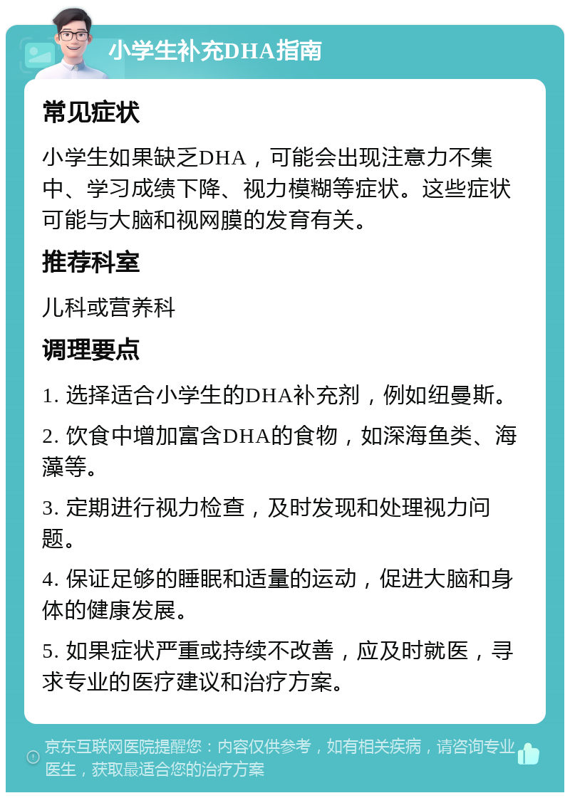 小学生补充DHA指南 常见症状 小学生如果缺乏DHA，可能会出现注意力不集中、学习成绩下降、视力模糊等症状。这些症状可能与大脑和视网膜的发育有关。 推荐科室 儿科或营养科 调理要点 1. 选择适合小学生的DHA补充剂，例如纽曼斯。 2. 饮食中增加富含DHA的食物，如深海鱼类、海藻等。 3. 定期进行视力检查，及时发现和处理视力问题。 4. 保证足够的睡眠和适量的运动，促进大脑和身体的健康发展。 5. 如果症状严重或持续不改善，应及时就医，寻求专业的医疗建议和治疗方案。