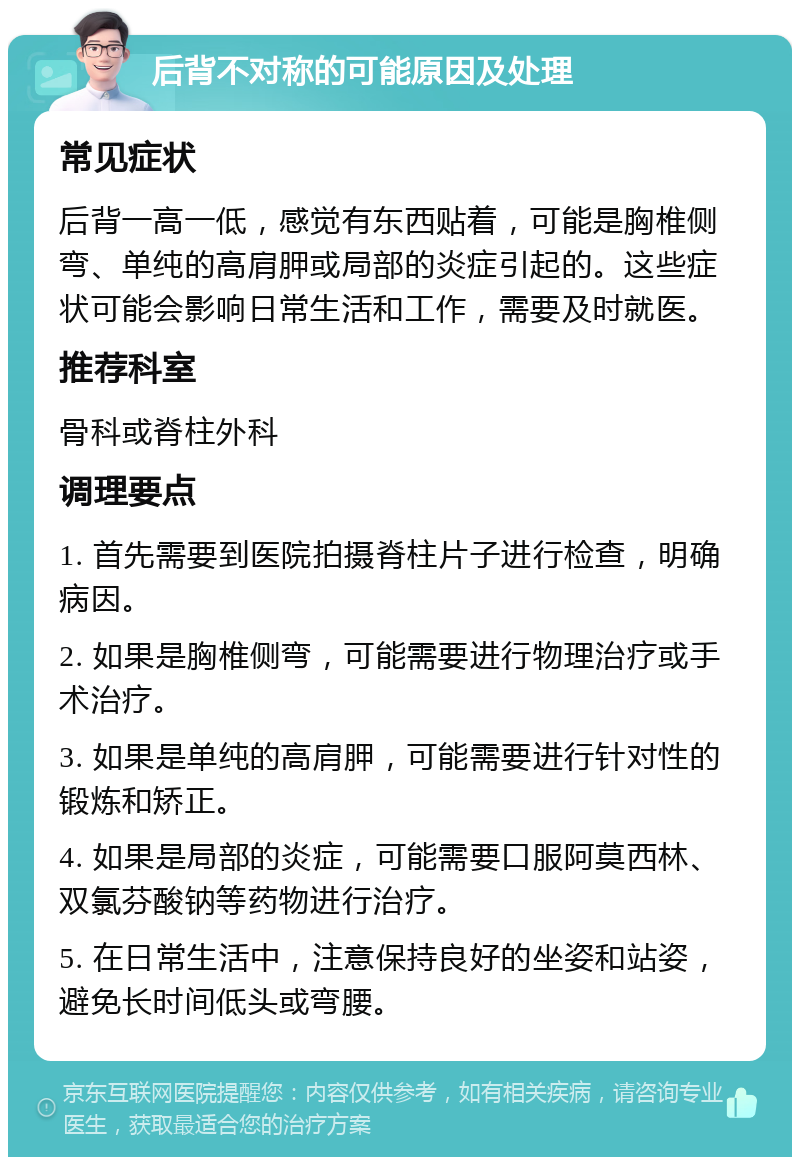 后背不对称的可能原因及处理 常见症状 后背一高一低，感觉有东西贴着，可能是胸椎侧弯、单纯的高肩胛或局部的炎症引起的。这些症状可能会影响日常生活和工作，需要及时就医。 推荐科室 骨科或脊柱外科 调理要点 1. 首先需要到医院拍摄脊柱片子进行检查，明确病因。 2. 如果是胸椎侧弯，可能需要进行物理治疗或手术治疗。 3. 如果是单纯的高肩胛，可能需要进行针对性的锻炼和矫正。 4. 如果是局部的炎症，可能需要口服阿莫西林、双氯芬酸钠等药物进行治疗。 5. 在日常生活中，注意保持良好的坐姿和站姿，避免长时间低头或弯腰。