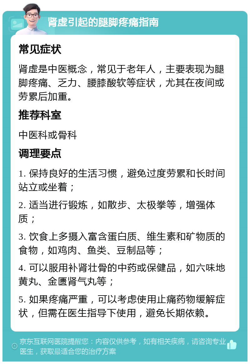 肾虚引起的腿脚疼痛指南 常见症状 肾虚是中医概念，常见于老年人，主要表现为腿脚疼痛、乏力、腰膝酸软等症状，尤其在夜间或劳累后加重。 推荐科室 中医科或骨科 调理要点 1. 保持良好的生活习惯，避免过度劳累和长时间站立或坐着； 2. 适当进行锻炼，如散步、太极拳等，增强体质； 3. 饮食上多摄入富含蛋白质、维生素和矿物质的食物，如鸡肉、鱼类、豆制品等； 4. 可以服用补肾壮骨的中药或保健品，如六味地黄丸、金匮肾气丸等； 5. 如果疼痛严重，可以考虑使用止痛药物缓解症状，但需在医生指导下使用，避免长期依赖。