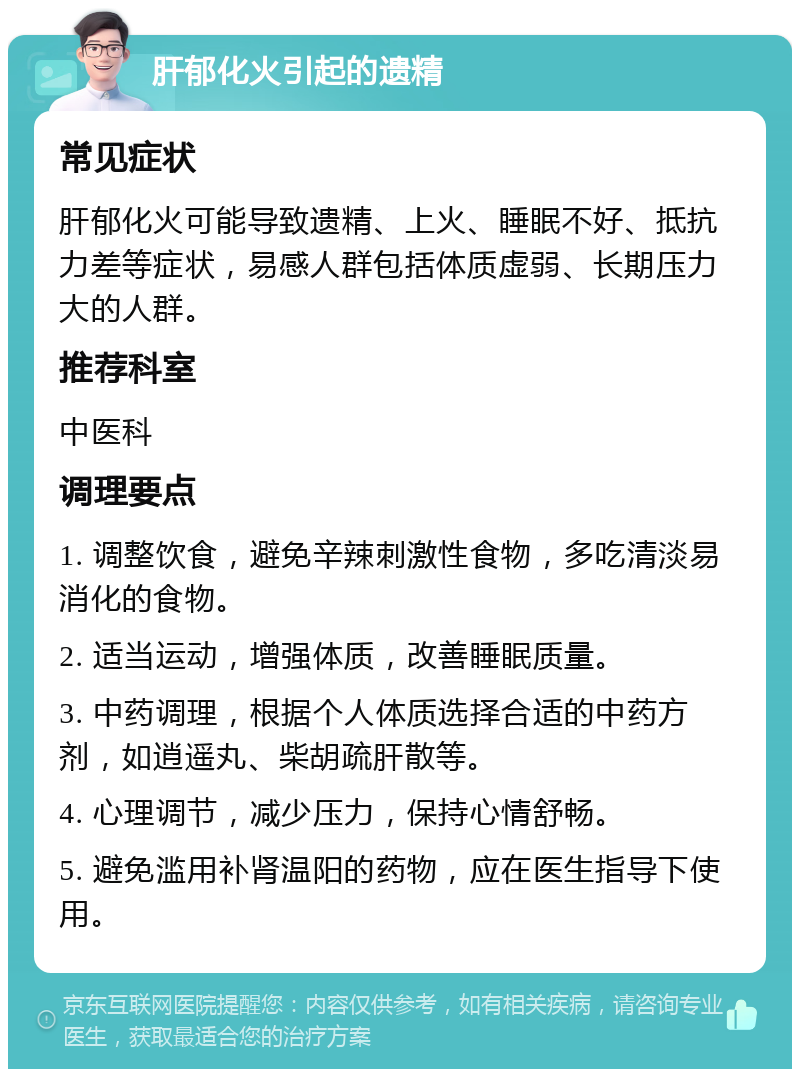 肝郁化火引起的遗精 常见症状 肝郁化火可能导致遗精、上火、睡眠不好、抵抗力差等症状，易感人群包括体质虚弱、长期压力大的人群。 推荐科室 中医科 调理要点 1. 调整饮食，避免辛辣刺激性食物，多吃清淡易消化的食物。 2. 适当运动，增强体质，改善睡眠质量。 3. 中药调理，根据个人体质选择合适的中药方剂，如逍遥丸、柴胡疏肝散等。 4. 心理调节，减少压力，保持心情舒畅。 5. 避免滥用补肾温阳的药物，应在医生指导下使用。