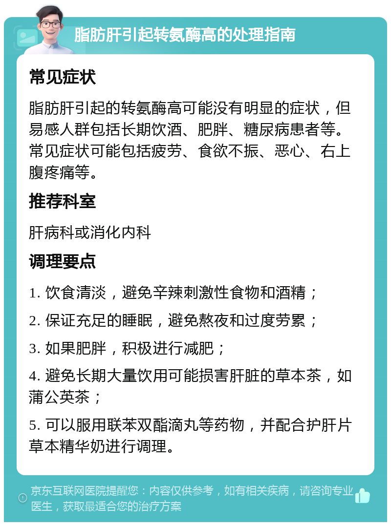 脂肪肝引起转氨酶高的处理指南 常见症状 脂肪肝引起的转氨酶高可能没有明显的症状，但易感人群包括长期饮酒、肥胖、糖尿病患者等。常见症状可能包括疲劳、食欲不振、恶心、右上腹疼痛等。 推荐科室 肝病科或消化内科 调理要点 1. 饮食清淡，避免辛辣刺激性食物和酒精； 2. 保证充足的睡眠，避免熬夜和过度劳累； 3. 如果肥胖，积极进行减肥； 4. 避免长期大量饮用可能损害肝脏的草本茶，如蒲公英茶； 5. 可以服用联苯双酯滴丸等药物，并配合护肝片草本精华奶进行调理。