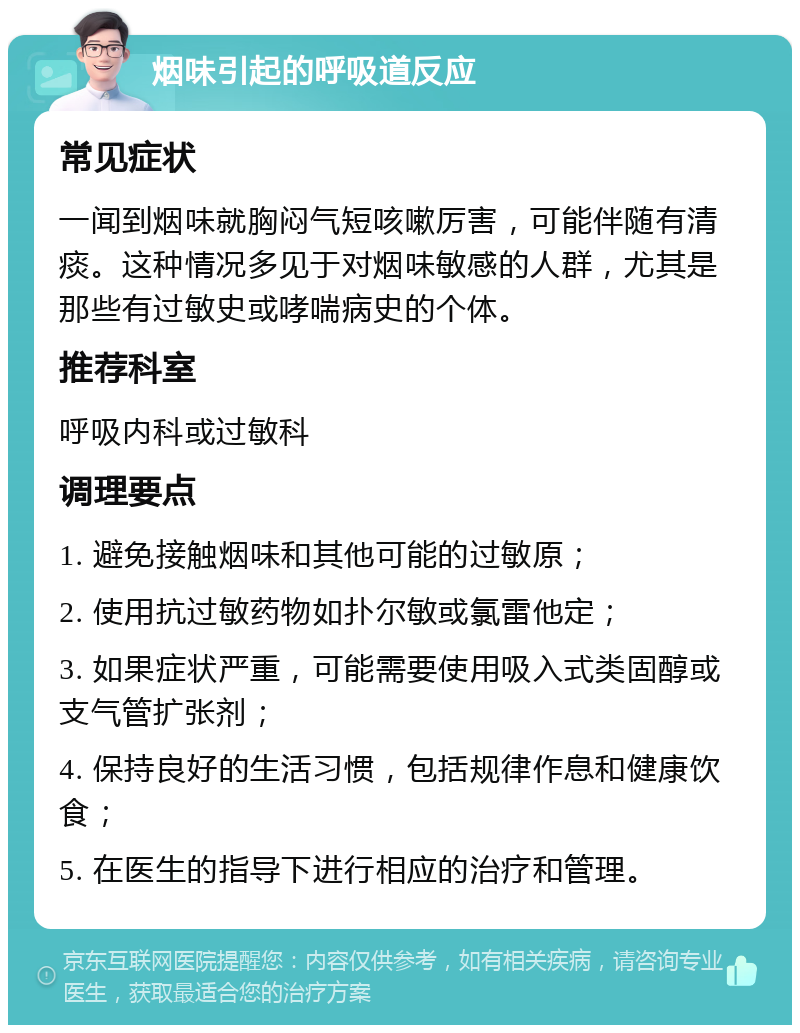 烟味引起的呼吸道反应 常见症状 一闻到烟味就胸闷气短咳嗽厉害，可能伴随有清痰。这种情况多见于对烟味敏感的人群，尤其是那些有过敏史或哮喘病史的个体。 推荐科室 呼吸内科或过敏科 调理要点 1. 避免接触烟味和其他可能的过敏原； 2. 使用抗过敏药物如扑尔敏或氯雷他定； 3. 如果症状严重，可能需要使用吸入式类固醇或支气管扩张剂； 4. 保持良好的生活习惯，包括规律作息和健康饮食； 5. 在医生的指导下进行相应的治疗和管理。