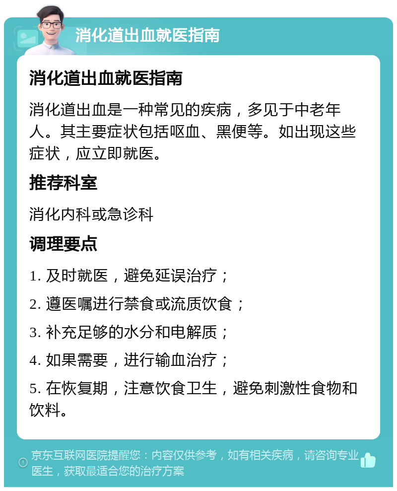 消化道出血就医指南 消化道出血就医指南 消化道出血是一种常见的疾病，多见于中老年人。其主要症状包括呕血、黑便等。如出现这些症状，应立即就医。 推荐科室 消化内科或急诊科 调理要点 1. 及时就医，避免延误治疗； 2. 遵医嘱进行禁食或流质饮食； 3. 补充足够的水分和电解质； 4. 如果需要，进行输血治疗； 5. 在恢复期，注意饮食卫生，避免刺激性食物和饮料。