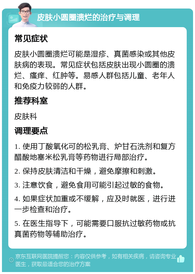 皮肤小圆圈溃烂的治疗与调理 常见症状 皮肤小圆圈溃烂可能是湿疹、真菌感染或其他皮肤病的表现。常见症状包括皮肤出现小圆圈的溃烂、瘙痒、红肿等。易感人群包括儿童、老年人和免疫力较弱的人群。 推荐科室 皮肤科 调理要点 1. 使用丁酸氧化可的松乳膏、炉甘石洗剂和复方醋酸地塞米松乳膏等药物进行局部治疗。 2. 保持皮肤清洁和干燥，避免摩擦和刺激。 3. 注意饮食，避免食用可能引起过敏的食物。 4. 如果症状加重或不缓解，应及时就医，进行进一步检查和治疗。 5. 在医生指导下，可能需要口服抗过敏药物或抗真菌药物等辅助治疗。