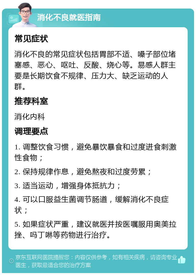 消化不良就医指南 常见症状 消化不良的常见症状包括胃部不适、嗓子部位堵塞感、恶心、呕吐、反酸、烧心等。易感人群主要是长期饮食不规律、压力大、缺乏运动的人群。 推荐科室 消化内科 调理要点 1. 调整饮食习惯，避免暴饮暴食和过度进食刺激性食物； 2. 保持规律作息，避免熬夜和过度劳累； 3. 适当运动，增强身体抵抗力； 4. 可以口服益生菌调节肠道，缓解消化不良症状； 5. 如果症状严重，建议就医并按医嘱服用奥美拉挫、吗丁啉等药物进行治疗。