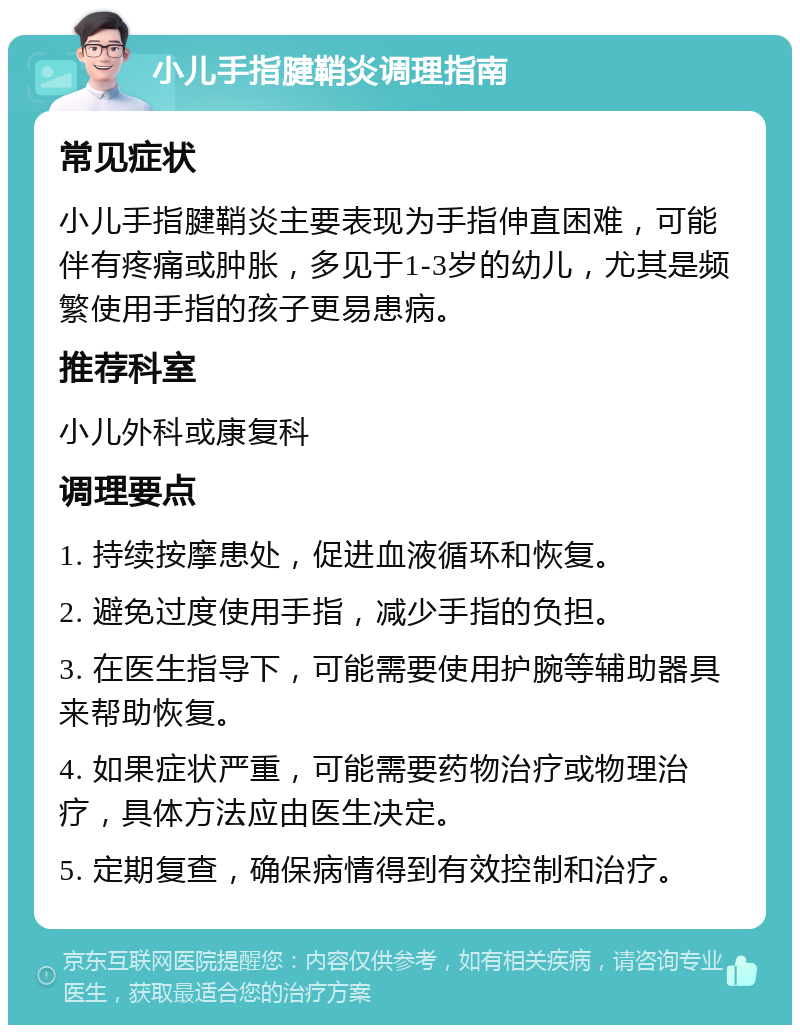 小儿手指腱鞘炎调理指南 常见症状 小儿手指腱鞘炎主要表现为手指伸直困难，可能伴有疼痛或肿胀，多见于1-3岁的幼儿，尤其是频繁使用手指的孩子更易患病。 推荐科室 小儿外科或康复科 调理要点 1. 持续按摩患处，促进血液循环和恢复。 2. 避免过度使用手指，减少手指的负担。 3. 在医生指导下，可能需要使用护腕等辅助器具来帮助恢复。 4. 如果症状严重，可能需要药物治疗或物理治疗，具体方法应由医生决定。 5. 定期复查，确保病情得到有效控制和治疗。