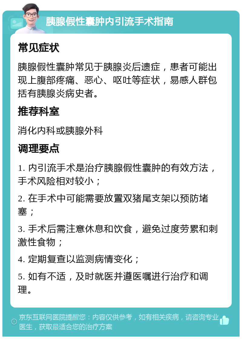 胰腺假性囊肿内引流手术指南 常见症状 胰腺假性囊肿常见于胰腺炎后遗症，患者可能出现上腹部疼痛、恶心、呕吐等症状，易感人群包括有胰腺炎病史者。 推荐科室 消化内科或胰腺外科 调理要点 1. 内引流手术是治疗胰腺假性囊肿的有效方法，手术风险相对较小； 2. 在手术中可能需要放置双猪尾支架以预防堵塞； 3. 手术后需注意休息和饮食，避免过度劳累和刺激性食物； 4. 定期复查以监测病情变化； 5. 如有不适，及时就医并遵医嘱进行治疗和调理。