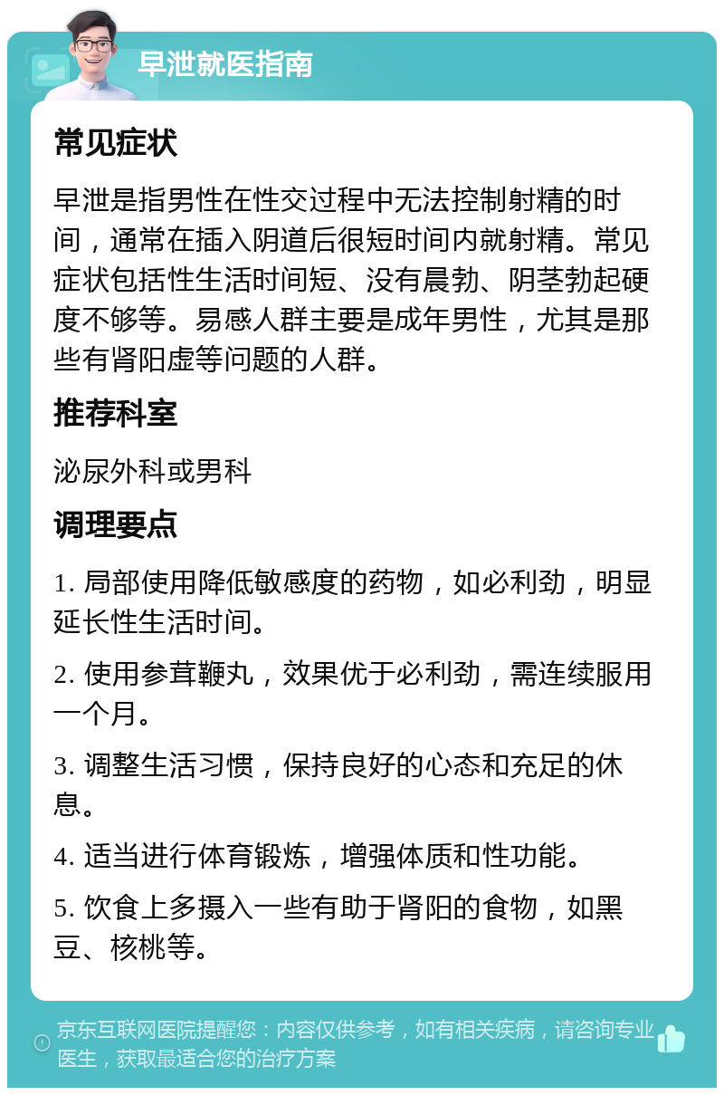 早泄就医指南 常见症状 早泄是指男性在性交过程中无法控制射精的时间，通常在插入阴道后很短时间内就射精。常见症状包括性生活时间短、没有晨勃、阴茎勃起硬度不够等。易感人群主要是成年男性，尤其是那些有肾阳虚等问题的人群。 推荐科室 泌尿外科或男科 调理要点 1. 局部使用降低敏感度的药物，如必利劲，明显延长性生活时间。 2. 使用参茸鞭丸，效果优于必利劲，需连续服用一个月。 3. 调整生活习惯，保持良好的心态和充足的休息。 4. 适当进行体育锻炼，增强体质和性功能。 5. 饮食上多摄入一些有助于肾阳的食物，如黑豆、核桃等。