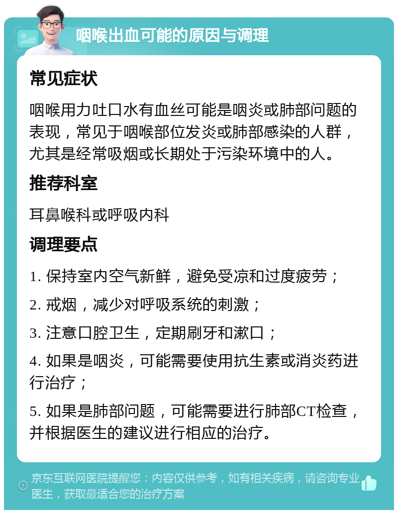 咽喉出血可能的原因与调理 常见症状 咽喉用力吐口水有血丝可能是咽炎或肺部问题的表现，常见于咽喉部位发炎或肺部感染的人群，尤其是经常吸烟或长期处于污染环境中的人。 推荐科室 耳鼻喉科或呼吸内科 调理要点 1. 保持室内空气新鲜，避免受凉和过度疲劳； 2. 戒烟，减少对呼吸系统的刺激； 3. 注意口腔卫生，定期刷牙和漱口； 4. 如果是咽炎，可能需要使用抗生素或消炎药进行治疗； 5. 如果是肺部问题，可能需要进行肺部CT检查，并根据医生的建议进行相应的治疗。