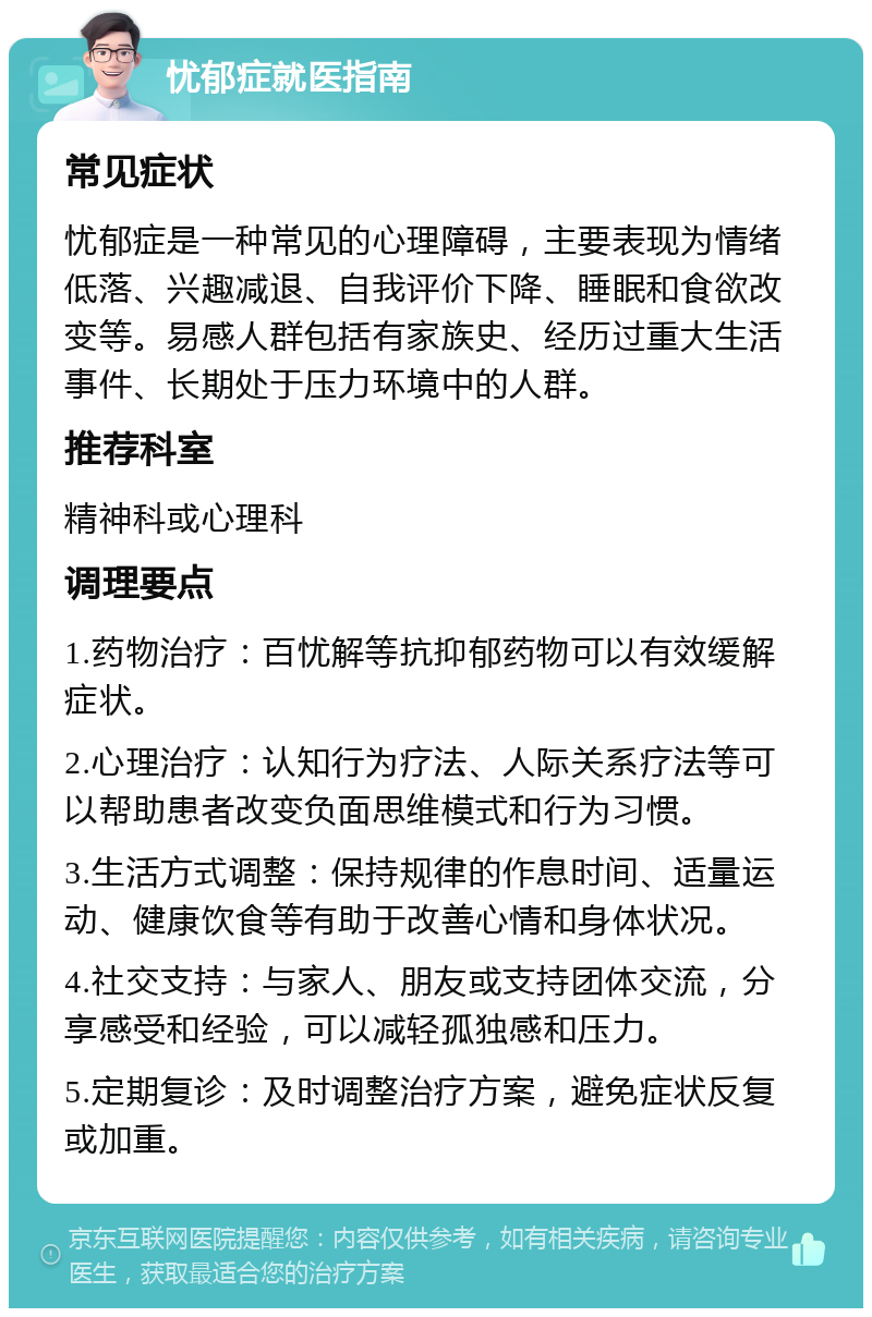 忧郁症就医指南 常见症状 忧郁症是一种常见的心理障碍，主要表现为情绪低落、兴趣减退、自我评价下降、睡眠和食欲改变等。易感人群包括有家族史、经历过重大生活事件、长期处于压力环境中的人群。 推荐科室 精神科或心理科 调理要点 1.药物治疗：百忧解等抗抑郁药物可以有效缓解症状。 2.心理治疗：认知行为疗法、人际关系疗法等可以帮助患者改变负面思维模式和行为习惯。 3.生活方式调整：保持规律的作息时间、适量运动、健康饮食等有助于改善心情和身体状况。 4.社交支持：与家人、朋友或支持团体交流，分享感受和经验，可以减轻孤独感和压力。 5.定期复诊：及时调整治疗方案，避免症状反复或加重。