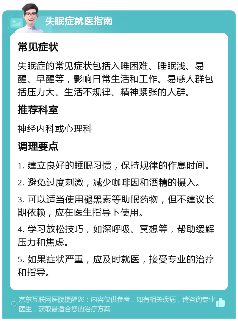 失眠症就医指南 常见症状 失眠症的常见症状包括入睡困难、睡眠浅、易醒、早醒等，影响日常生活和工作。易感人群包括压力大、生活不规律、精神紧张的人群。 推荐科室 神经内科或心理科 调理要点 1. 建立良好的睡眠习惯，保持规律的作息时间。 2. 避免过度刺激，减少咖啡因和酒精的摄入。 3. 可以适当使用褪黑素等助眠药物，但不建议长期依赖，应在医生指导下使用。 4. 学习放松技巧，如深呼吸、冥想等，帮助缓解压力和焦虑。 5. 如果症状严重，应及时就医，接受专业的治疗和指导。