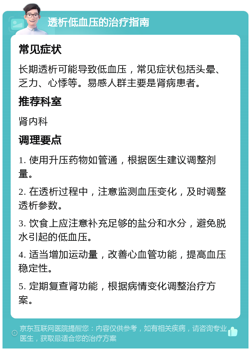 透析低血压的治疗指南 常见症状 长期透析可能导致低血压，常见症状包括头晕、乏力、心悸等。易感人群主要是肾病患者。 推荐科室 肾内科 调理要点 1. 使用升压药物如管通，根据医生建议调整剂量。 2. 在透析过程中，注意监测血压变化，及时调整透析参数。 3. 饮食上应注意补充足够的盐分和水分，避免脱水引起的低血压。 4. 适当增加运动量，改善心血管功能，提高血压稳定性。 5. 定期复查肾功能，根据病情变化调整治疗方案。