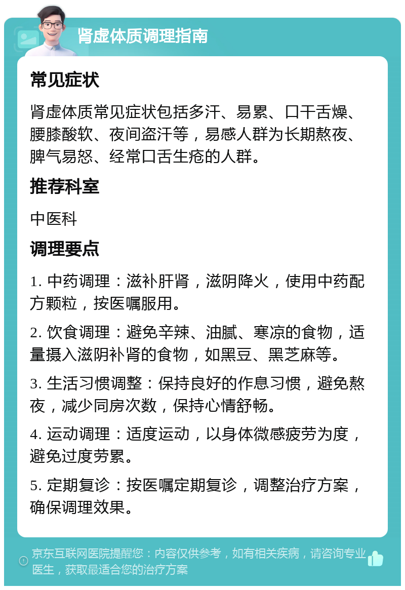 肾虚体质调理指南 常见症状 肾虚体质常见症状包括多汗、易累、口干舌燥、腰膝酸软、夜间盗汗等，易感人群为长期熬夜、脾气易怒、经常口舌生疮的人群。 推荐科室 中医科 调理要点 1. 中药调理：滋补肝肾，滋阴降火，使用中药配方颗粒，按医嘱服用。 2. 饮食调理：避免辛辣、油腻、寒凉的食物，适量摄入滋阴补肾的食物，如黑豆、黑芝麻等。 3. 生活习惯调整：保持良好的作息习惯，避免熬夜，减少同房次数，保持心情舒畅。 4. 运动调理：适度运动，以身体微感疲劳为度，避免过度劳累。 5. 定期复诊：按医嘱定期复诊，调整治疗方案，确保调理效果。