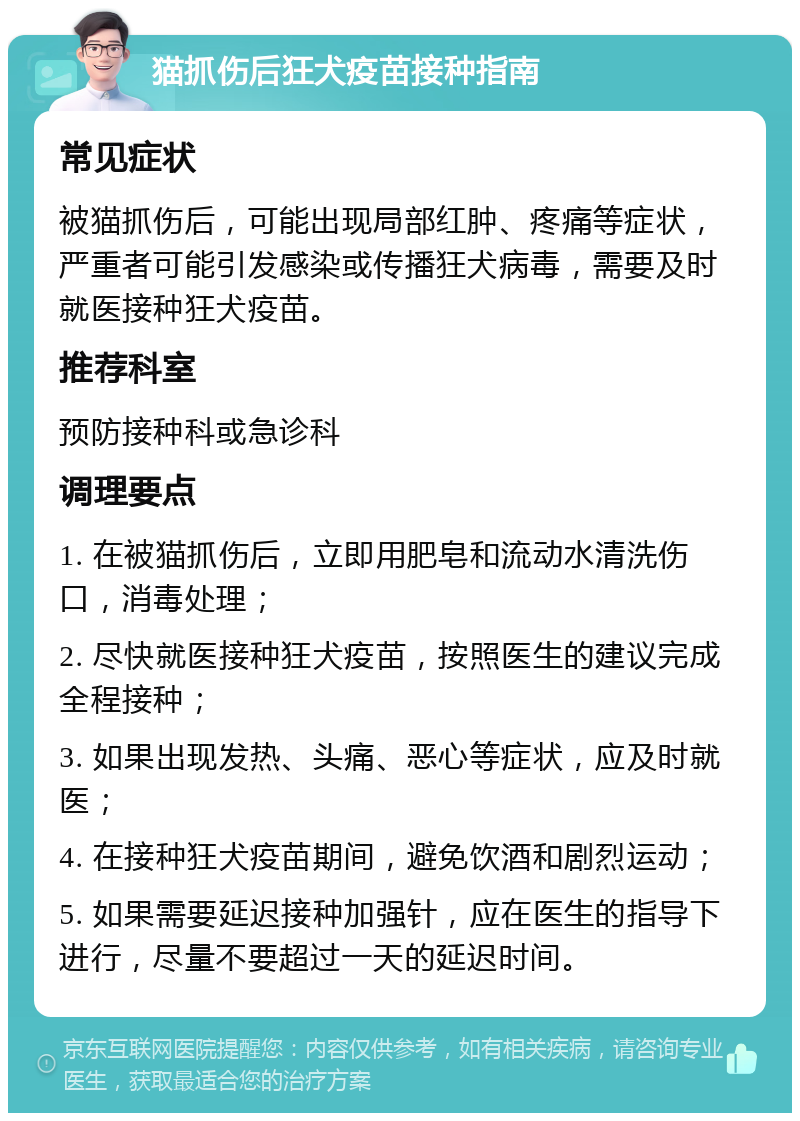 猫抓伤后狂犬疫苗接种指南 常见症状 被猫抓伤后，可能出现局部红肿、疼痛等症状，严重者可能引发感染或传播狂犬病毒，需要及时就医接种狂犬疫苗。 推荐科室 预防接种科或急诊科 调理要点 1. 在被猫抓伤后，立即用肥皂和流动水清洗伤口，消毒处理； 2. 尽快就医接种狂犬疫苗，按照医生的建议完成全程接种； 3. 如果出现发热、头痛、恶心等症状，应及时就医； 4. 在接种狂犬疫苗期间，避免饮酒和剧烈运动； 5. 如果需要延迟接种加强针，应在医生的指导下进行，尽量不要超过一天的延迟时间。