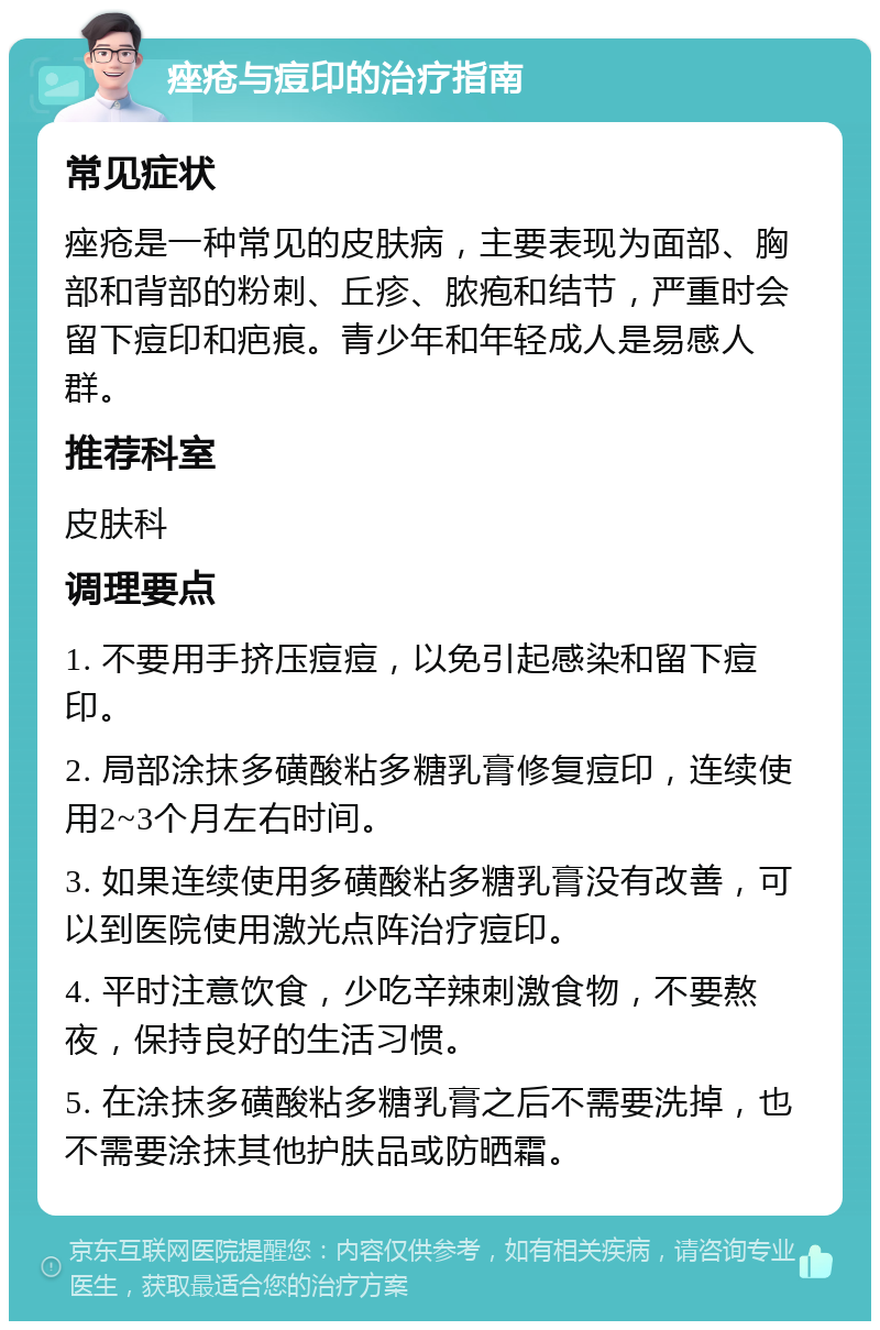 痤疮与痘印的治疗指南 常见症状 痤疮是一种常见的皮肤病，主要表现为面部、胸部和背部的粉刺、丘疹、脓疱和结节，严重时会留下痘印和疤痕。青少年和年轻成人是易感人群。 推荐科室 皮肤科 调理要点 1. 不要用手挤压痘痘，以免引起感染和留下痘印。 2. 局部涂抹多磺酸粘多糖乳膏修复痘印，连续使用2~3个月左右时间。 3. 如果连续使用多磺酸粘多糖乳膏没有改善，可以到医院使用激光点阵治疗痘印。 4. 平时注意饮食，少吃辛辣刺激食物，不要熬夜，保持良好的生活习惯。 5. 在涂抹多磺酸粘多糖乳膏之后不需要洗掉，也不需要涂抹其他护肤品或防晒霜。