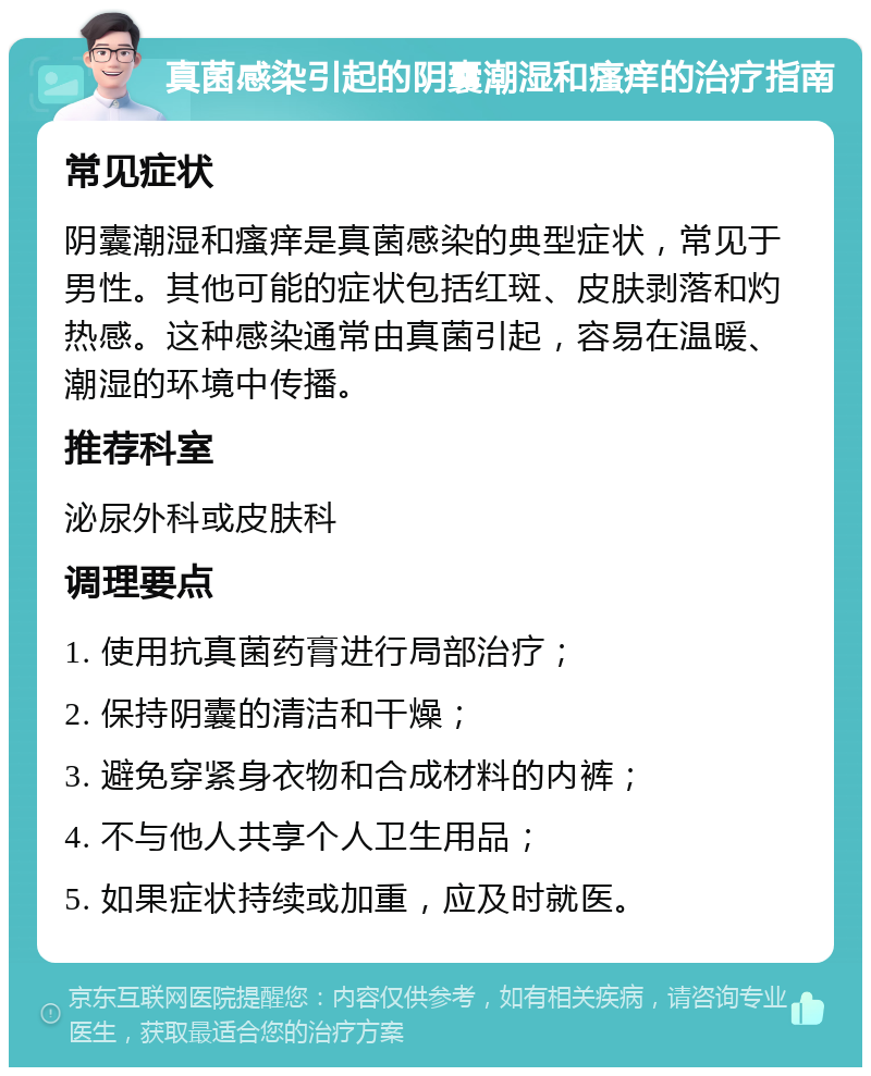 真菌感染引起的阴囊潮湿和瘙痒的治疗指南 常见症状 阴囊潮湿和瘙痒是真菌感染的典型症状，常见于男性。其他可能的症状包括红斑、皮肤剥落和灼热感。这种感染通常由真菌引起，容易在温暖、潮湿的环境中传播。 推荐科室 泌尿外科或皮肤科 调理要点 1. 使用抗真菌药膏进行局部治疗； 2. 保持阴囊的清洁和干燥； 3. 避免穿紧身衣物和合成材料的内裤； 4. 不与他人共享个人卫生用品； 5. 如果症状持续或加重，应及时就医。