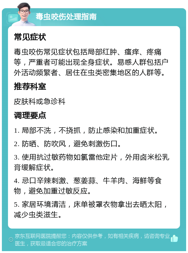 毒虫咬伤处理指南 常见症状 毒虫咬伤常见症状包括局部红肿、瘙痒、疼痛等，严重者可能出现全身症状。易感人群包括户外活动频繁者、居住在虫类密集地区的人群等。 推荐科室 皮肤科或急诊科 调理要点 1. 局部不洗，不挠抓，防止感染和加重症状。 2. 防晒、防吹风，避免刺激伤口。 3. 使用抗过敏药物如氯雷他定片，外用卤米松乳膏缓解症状。 4. 忌口辛辣刺激、葱姜蒜、牛羊肉、海鲜等食物，避免加重过敏反应。 5. 家居环境清洁，床单被罩衣物拿出去晒太阳，减少虫类滋生。