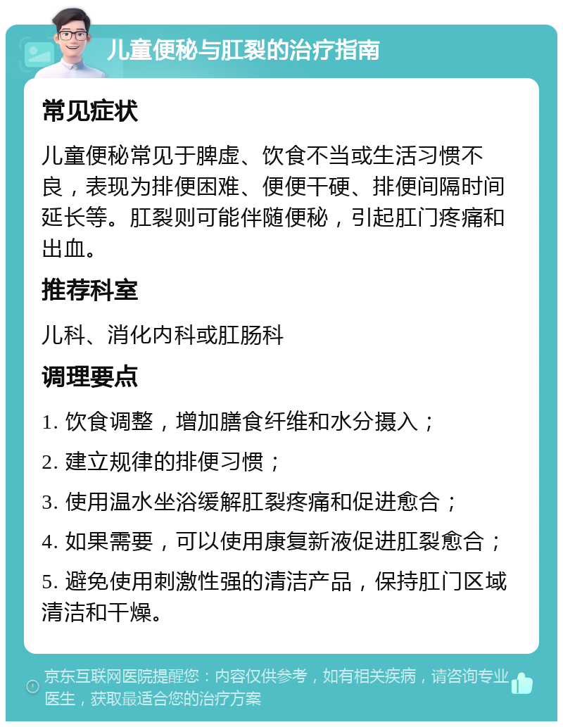 儿童便秘与肛裂的治疗指南 常见症状 儿童便秘常见于脾虚、饮食不当或生活习惯不良，表现为排便困难、便便干硬、排便间隔时间延长等。肛裂则可能伴随便秘，引起肛门疼痛和出血。 推荐科室 儿科、消化内科或肛肠科 调理要点 1. 饮食调整，增加膳食纤维和水分摄入； 2. 建立规律的排便习惯； 3. 使用温水坐浴缓解肛裂疼痛和促进愈合； 4. 如果需要，可以使用康复新液促进肛裂愈合； 5. 避免使用刺激性强的清洁产品，保持肛门区域清洁和干燥。