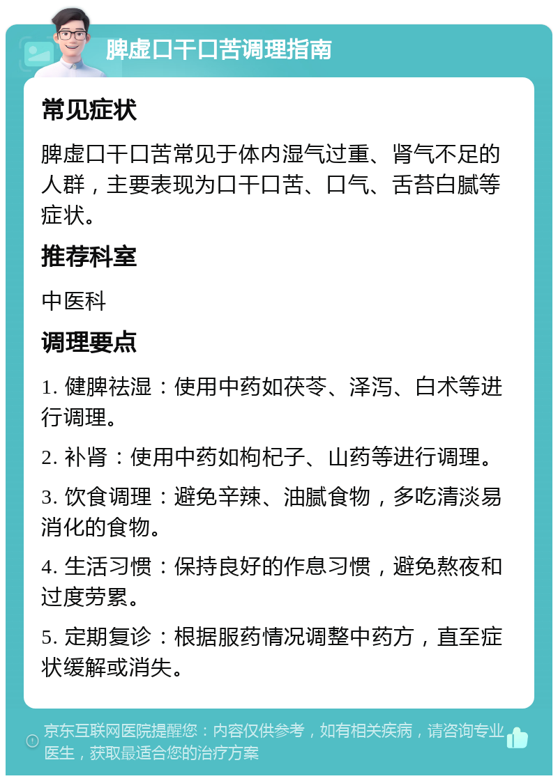 脾虚口干口苦调理指南 常见症状 脾虚口干口苦常见于体内湿气过重、肾气不足的人群，主要表现为口干口苦、口气、舌苔白腻等症状。 推荐科室 中医科 调理要点 1. 健脾祛湿：使用中药如茯苓、泽泻、白术等进行调理。 2. 补肾：使用中药如枸杞子、山药等进行调理。 3. 饮食调理：避免辛辣、油腻食物，多吃清淡易消化的食物。 4. 生活习惯：保持良好的作息习惯，避免熬夜和过度劳累。 5. 定期复诊：根据服药情况调整中药方，直至症状缓解或消失。