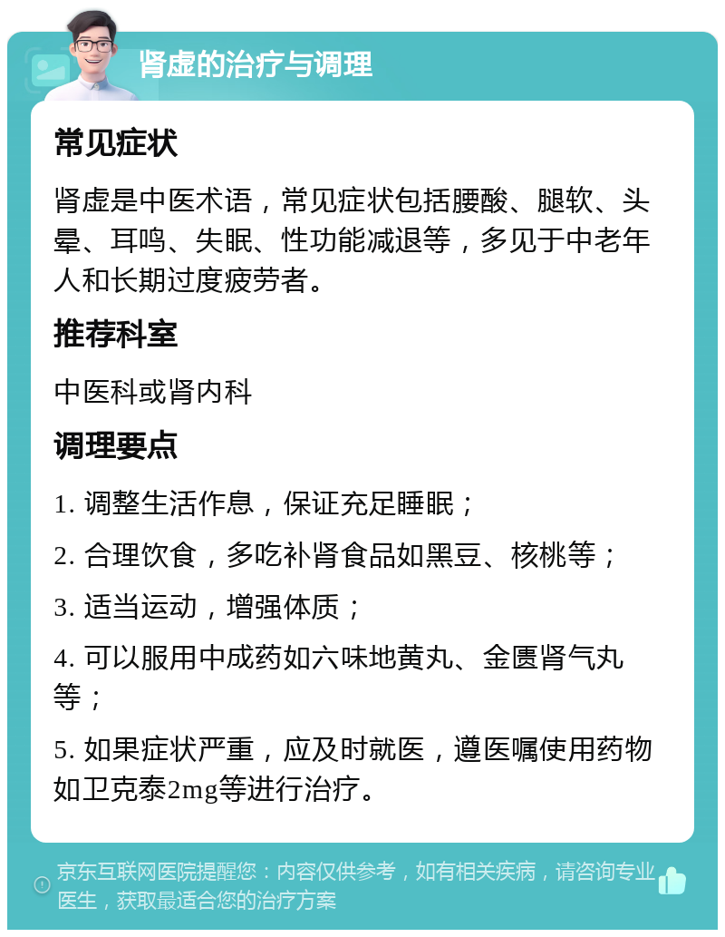 肾虚的治疗与调理 常见症状 肾虚是中医术语，常见症状包括腰酸、腿软、头晕、耳鸣、失眠、性功能减退等，多见于中老年人和长期过度疲劳者。 推荐科室 中医科或肾内科 调理要点 1. 调整生活作息，保证充足睡眠； 2. 合理饮食，多吃补肾食品如黑豆、核桃等； 3. 适当运动，增强体质； 4. 可以服用中成药如六味地黄丸、金匮肾气丸等； 5. 如果症状严重，应及时就医，遵医嘱使用药物如卫克泰2mg等进行治疗。