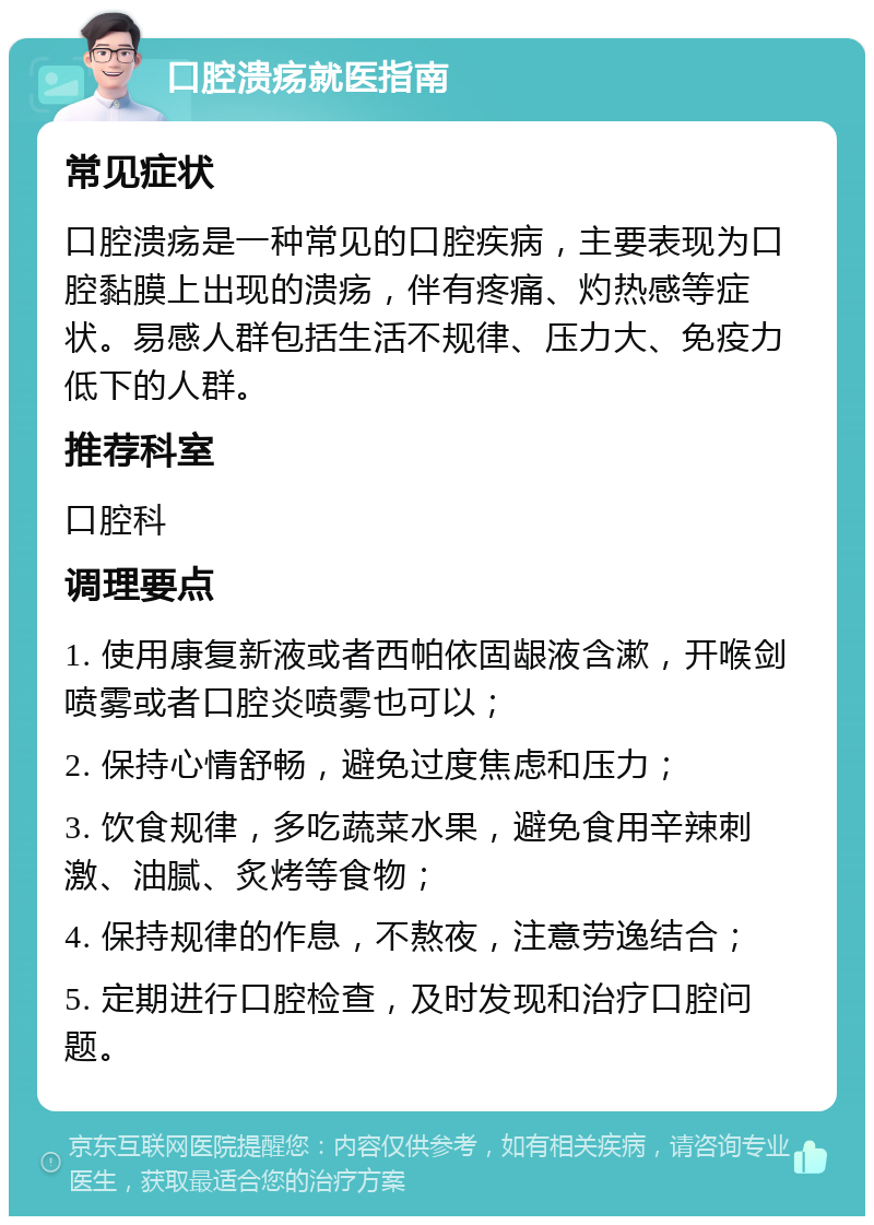 口腔溃疡就医指南 常见症状 口腔溃疡是一种常见的口腔疾病，主要表现为口腔黏膜上出现的溃疡，伴有疼痛、灼热感等症状。易感人群包括生活不规律、压力大、免疫力低下的人群。 推荐科室 口腔科 调理要点 1. 使用康复新液或者西帕依固龈液含漱，开喉剑喷雾或者口腔炎喷雾也可以； 2. 保持心情舒畅，避免过度焦虑和压力； 3. 饮食规律，多吃蔬菜水果，避免食用辛辣刺激、油腻、炙烤等食物； 4. 保持规律的作息，不熬夜，注意劳逸结合； 5. 定期进行口腔检查，及时发现和治疗口腔问题。