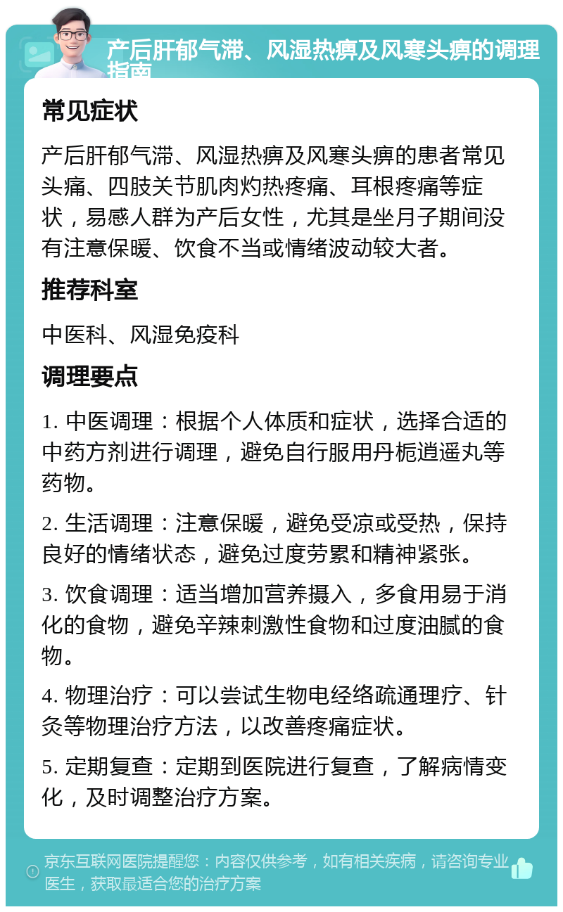 产后肝郁气滞、风湿热痹及风寒头痹的调理指南 常见症状 产后肝郁气滞、风湿热痹及风寒头痹的患者常见头痛、四肢关节肌肉灼热疼痛、耳根疼痛等症状，易感人群为产后女性，尤其是坐月子期间没有注意保暖、饮食不当或情绪波动较大者。 推荐科室 中医科、风湿免疫科 调理要点 1. 中医调理：根据个人体质和症状，选择合适的中药方剂进行调理，避免自行服用丹栀逍遥丸等药物。 2. 生活调理：注意保暖，避免受凉或受热，保持良好的情绪状态，避免过度劳累和精神紧张。 3. 饮食调理：适当增加营养摄入，多食用易于消化的食物，避免辛辣刺激性食物和过度油腻的食物。 4. 物理治疗：可以尝试生物电经络疏通理疗、针灸等物理治疗方法，以改善疼痛症状。 5. 定期复查：定期到医院进行复查，了解病情变化，及时调整治疗方案。