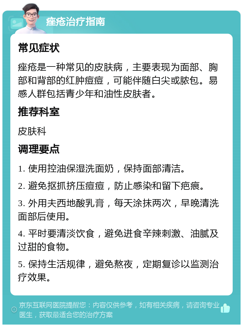 痤疮治疗指南 常见症状 痤疮是一种常见的皮肤病，主要表现为面部、胸部和背部的红肿痘痘，可能伴随白尖或脓包。易感人群包括青少年和油性皮肤者。 推荐科室 皮肤科 调理要点 1. 使用控油保湿洗面奶，保持面部清洁。 2. 避免抠抓挤压痘痘，防止感染和留下疤痕。 3. 外用夫西地酸乳膏，每天涂抹两次，早晚清洗面部后使用。 4. 平时要清淡饮食，避免进食辛辣刺激、油腻及过甜的食物。 5. 保持生活规律，避免熬夜，定期复诊以监测治疗效果。