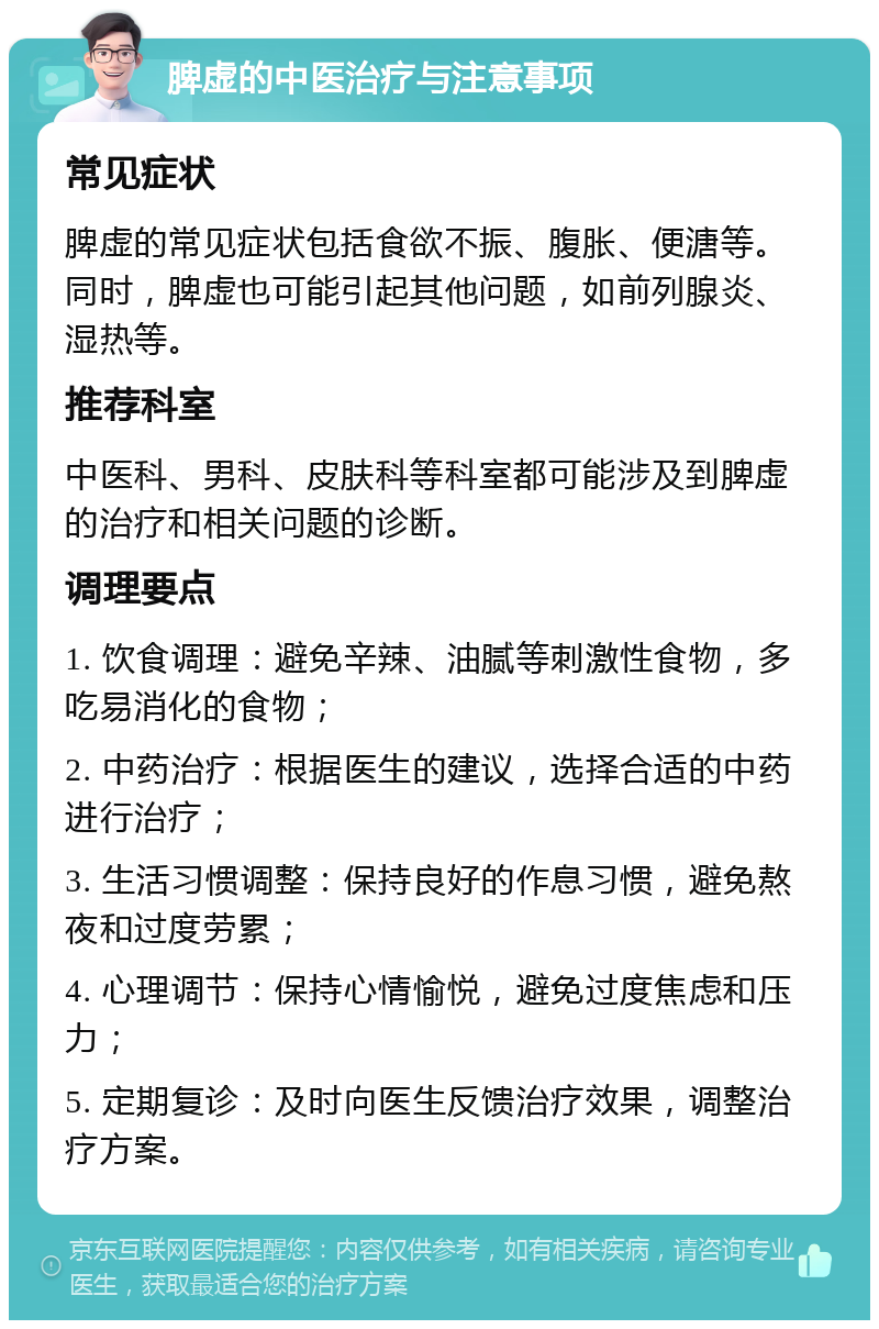 脾虚的中医治疗与注意事项 常见症状 脾虚的常见症状包括食欲不振、腹胀、便溏等。同时，脾虚也可能引起其他问题，如前列腺炎、湿热等。 推荐科室 中医科、男科、皮肤科等科室都可能涉及到脾虚的治疗和相关问题的诊断。 调理要点 1. 饮食调理：避免辛辣、油腻等刺激性食物，多吃易消化的食物； 2. 中药治疗：根据医生的建议，选择合适的中药进行治疗； 3. 生活习惯调整：保持良好的作息习惯，避免熬夜和过度劳累； 4. 心理调节：保持心情愉悦，避免过度焦虑和压力； 5. 定期复诊：及时向医生反馈治疗效果，调整治疗方案。