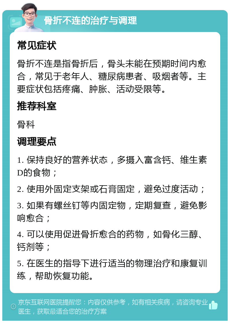 骨折不连的治疗与调理 常见症状 骨折不连是指骨折后，骨头未能在预期时间内愈合，常见于老年人、糖尿病患者、吸烟者等。主要症状包括疼痛、肿胀、活动受限等。 推荐科室 骨科 调理要点 1. 保持良好的营养状态，多摄入富含钙、维生素D的食物； 2. 使用外固定支架或石膏固定，避免过度活动； 3. 如果有螺丝钉等内固定物，定期复查，避免影响愈合； 4. 可以使用促进骨折愈合的药物，如骨化三醇、钙剂等； 5. 在医生的指导下进行适当的物理治疗和康复训练，帮助恢复功能。